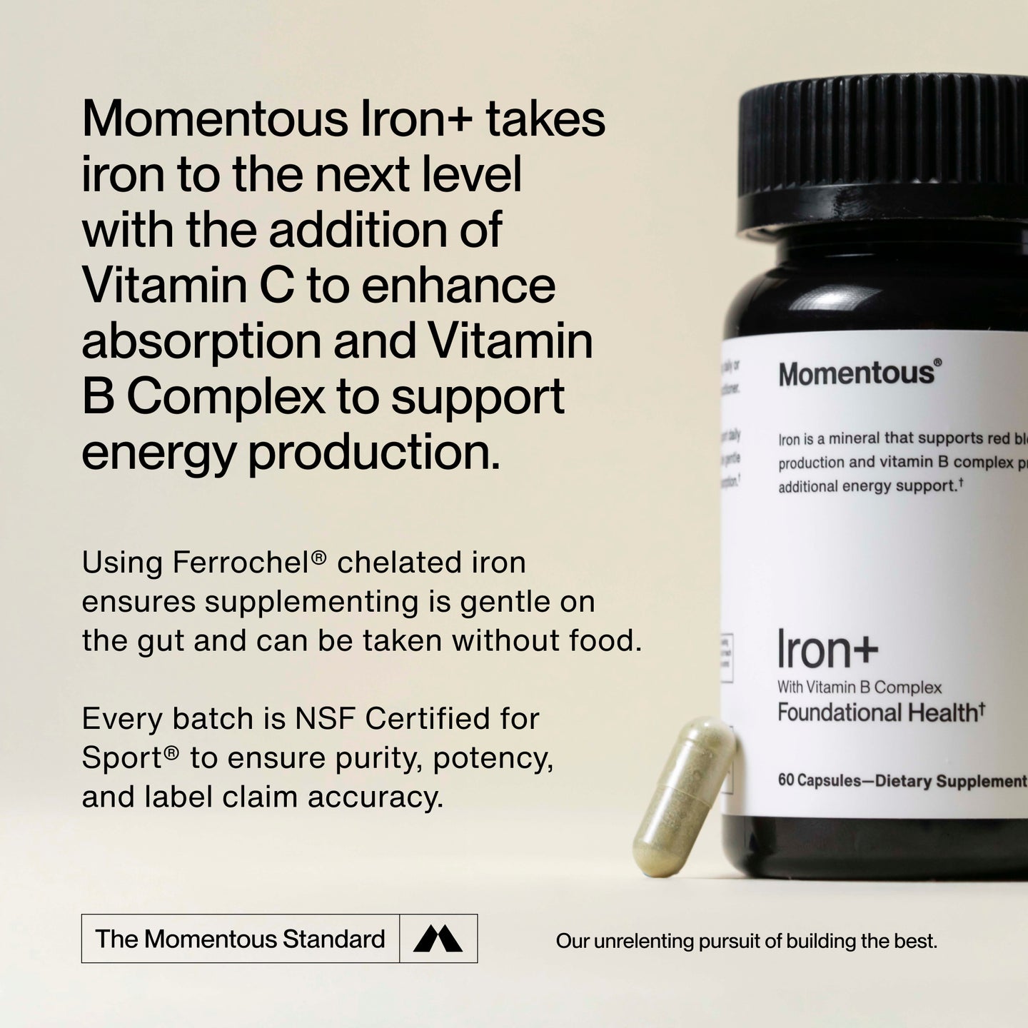 The Momentous Standard™
Momentous Iron+ takes iron to the next level with the addition of Vitamin C to enhance absorption and Vitamin B Complex to support energy production. 
Using Ferrochel® chelated iron ensures supplementing is gentle on the gut and can be taken without food.
Every batch is NSF Certified for Sport® to ensure purity, potency, and label claim accuracy.