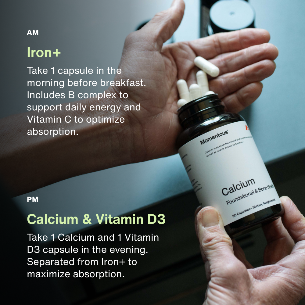 AM:
Iron+ 
Take 1 capsule in the morning before breakfast. Includes B complex to support daily energy and Vitamin C to optimize absorption. 
PM
Calcium & Vitamin D3
Take 1 Calcium and 1 Vitamin D3 capsule in the evening. Separated from Iron+ to maximize absorption.