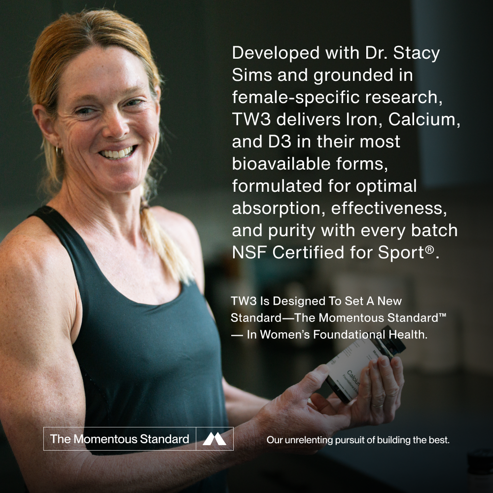 Developed with Dr. Stacy Sims and grounded in female-specific research, TW3 delivers Iron, Calcium, and D3 in their most bioavailable forms, formulated for optimal absorption, effectiveness, and purity with every batch NSF Certified for Sport®. 
TW3 is designed to set a new standard—The Momentous Standard™— in women’s foundational health.