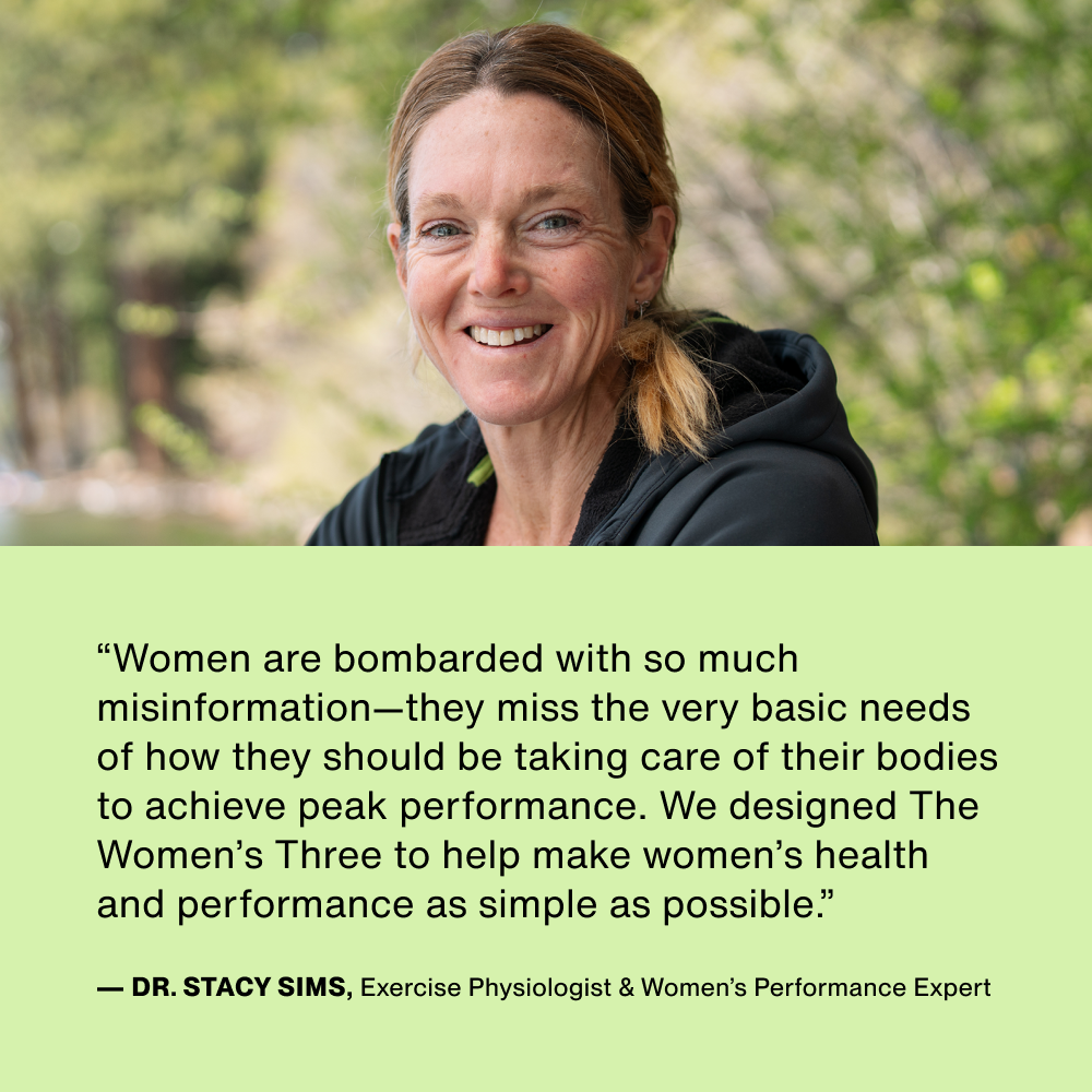 “Women are bombarded with so much misinformation—they miss the very basic needs of how they should be taking care of their bodies to achieve peak performance. We designed The Women’s Three to help make women’s health and performance as simple as possible.”
— Dr. Stacy Sims, Exercise Physiologist & Women’s Performance Expert