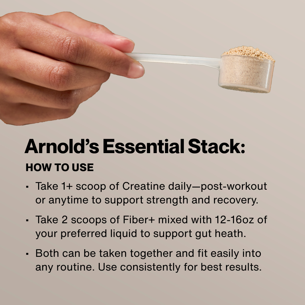 Arnold's Essential Stack: How To Use. Take 1+ scoop of Creatine daily post-workout. Take 2 scoops of Fiber+ mixed with 12-16oz liquid. Both can be taken together consistently for best results. Hand holding a scoop of powder.