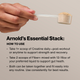 Arnold's Essential Stack: How To Use. Take 1+ scoop of Creatine daily post-workout. Take 2 scoops of Fiber+ mixed with 12-16oz liquid. Both can be taken together consistently for best results. Hand holding a scoop of powder.