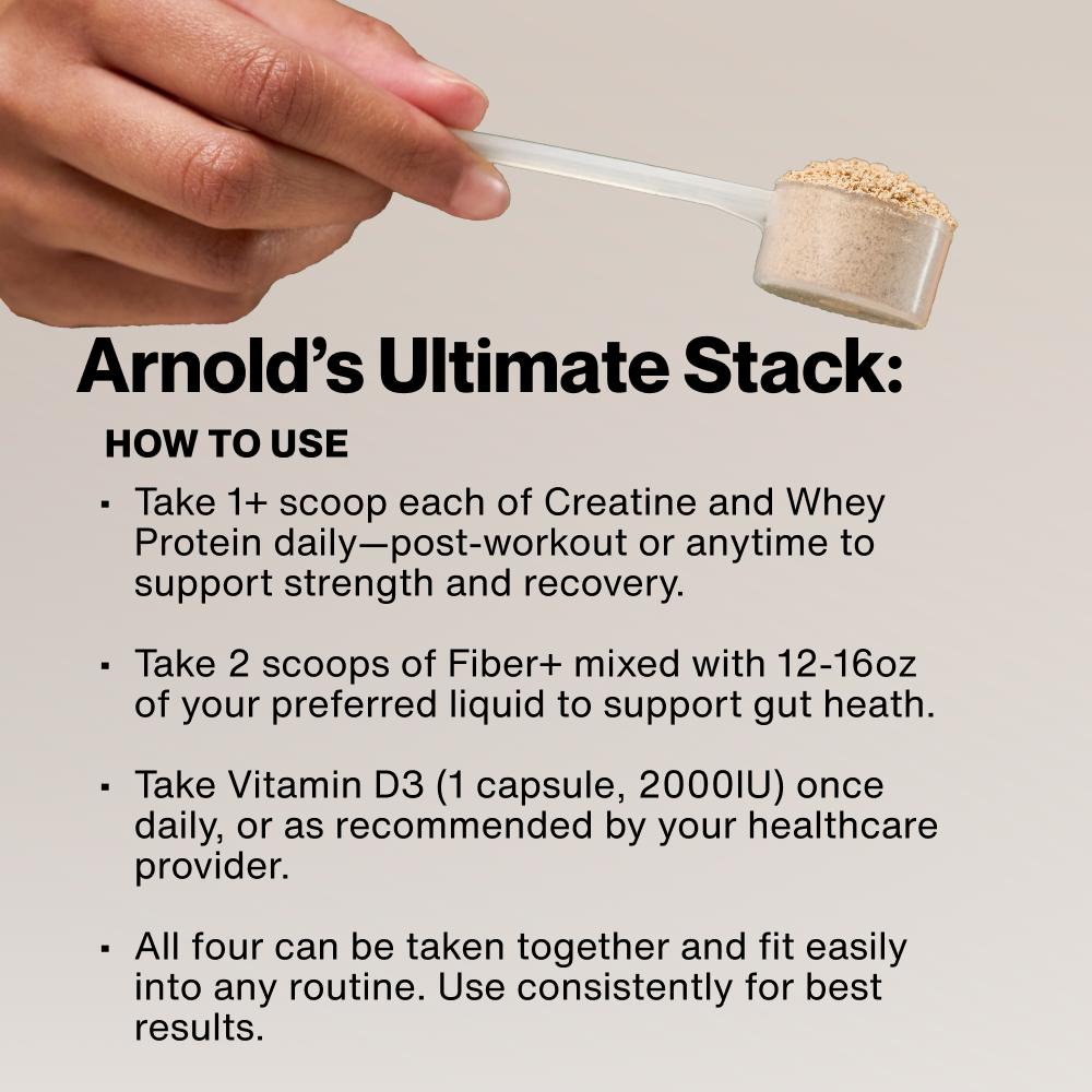 Arnold's Ultimate Stack: How To Use. Take 1+ scoop each of Creatine and Whey Protein daily. Take 2 scoops of Fiber+ with 12-16oz liquid. Take Vitamin D3 (1 capsule, 2000IU) daily. All four can be taken together consistently for best results.