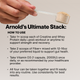 Arnold's Ultimate Stack: How To Use. Take 1+ scoop each of Creatine and Whey Protein daily. Take 2 scoops of Fiber+ with 12-16oz liquid. Take Vitamin D3 (1 capsule, 2000IU) daily. All four can be taken together consistently for best results.