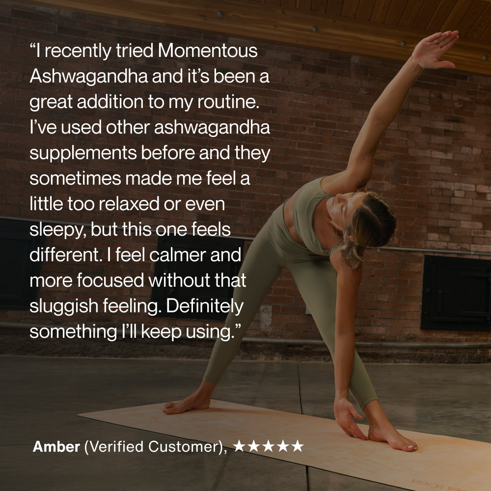 “I recently tried Momentous Ashwagandha and it’s been a great addition to my routine. I’ve used other ashwagandha supplements before and they sometimes made me feel a little too relaxed or even sleepy, but this one feels different. I feel calmer and more focused without that sluggish feeling. Definitely something I’ll keep using. Amber, Verified Customer, 5 stars.”