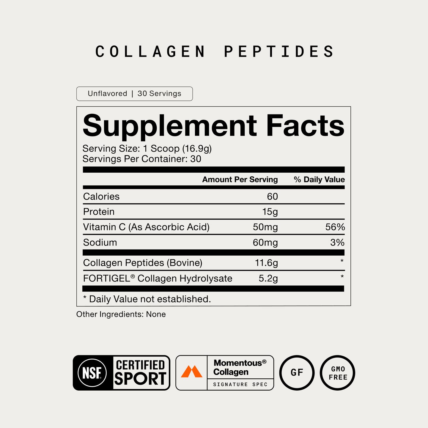 Collagen Peptides Supplement Facts. Unflavored, 30 Servings. Serving Size: 1 Scoop (16.9g). Per serving: Calories 60, Protein 15g, Vitamin C (as Ascorbic Acid) 50mg (56% DV), Sodium 60mg (3% DV), Collagen Peptides (Bovine) 11.6g*, FORTIGEL Collagen Hydrolysate 5.2g*. *Daily Value not established. Other Ingredients: None. NSF Certified Sport, Momentous Collagen Signature Spec, Gluten Free, GMO Free.