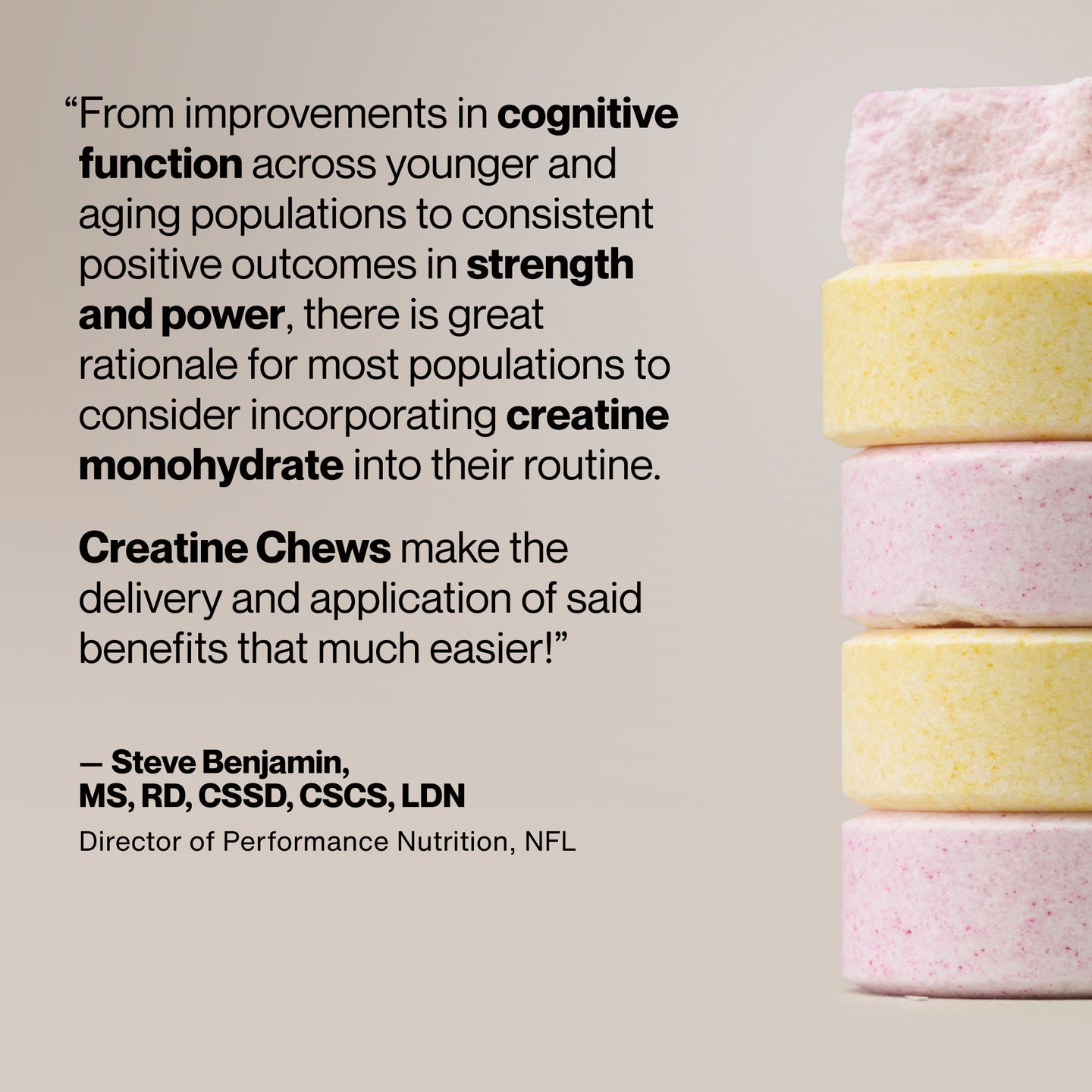 Quote graphic with stacked pastel-colored chewable tablets displayed vertically on the right. Text reads: “From improvements in cognitive function across younger and aging populations to consistent positive outcomes in strength and power, there is great rationale for most populations to consider incorporating creatine monohydrate into their routine. Creatine Chews make the delivery and application of said benefits that much easier!” Attribution below reads “—Steve Benjamin, MS, RD, CSSD, CSCS, LDN, Director