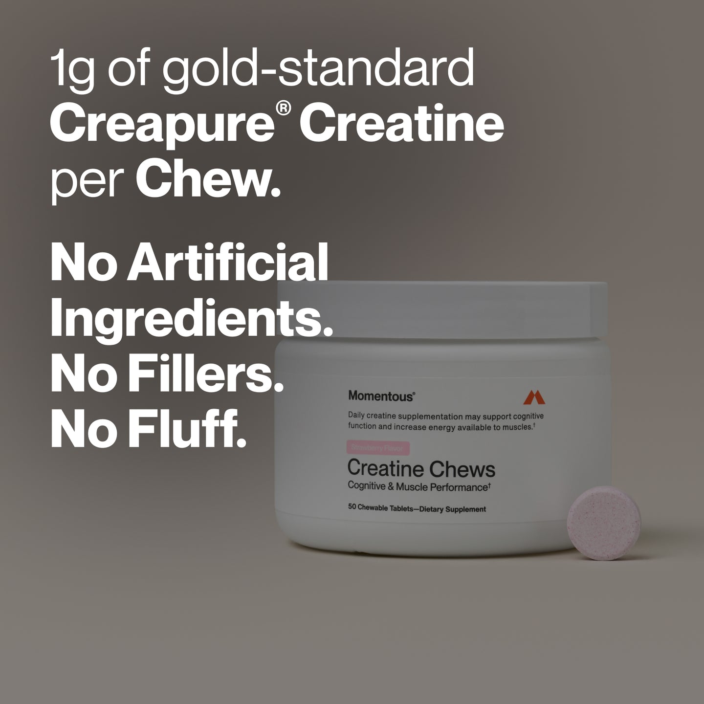 1g of gold-standard
Creapure® Creatine
per Chew.

No Artificial
Ingredients.
No Fillers.
No Fluff.

Product label visible on jar:

Momentous®
Daily creatine supplementation may support cognitive function and increase energy available to muscles.†

Strawberry Flavor

Creatine Chews
Cognitive & Muscle Performance†

50 Chewable Tablets — Dietary Supplement