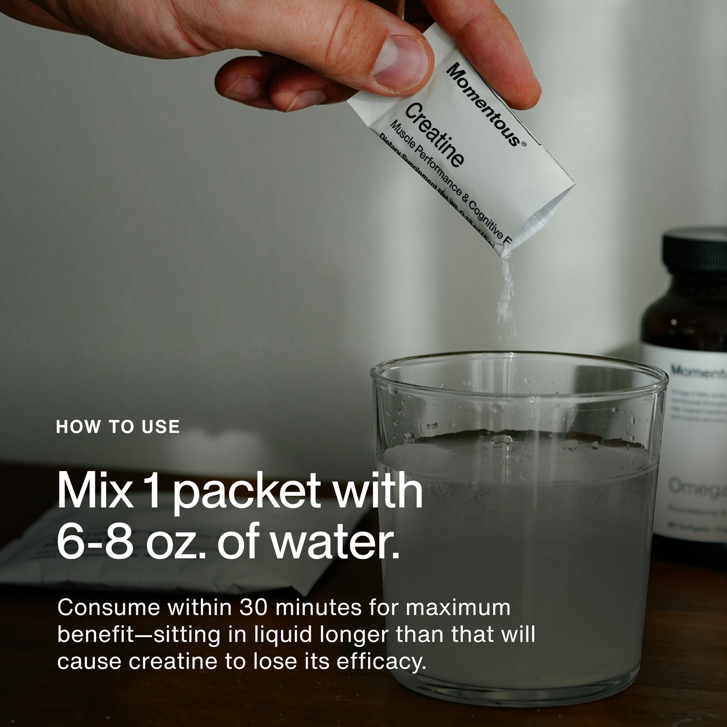 HOW TO USE. Mix 1 packet with 6–8 oz. of water. Consume within 30 minutes for maximum benefit—sitting in liquid longer than that will cause creatine to lose its efficacy. Image shows a hand pouring Momentous Creatine powder from a single-serve packet labeled “Momentous Creatine Muscle Performance & Cognitive” into a glass of water.