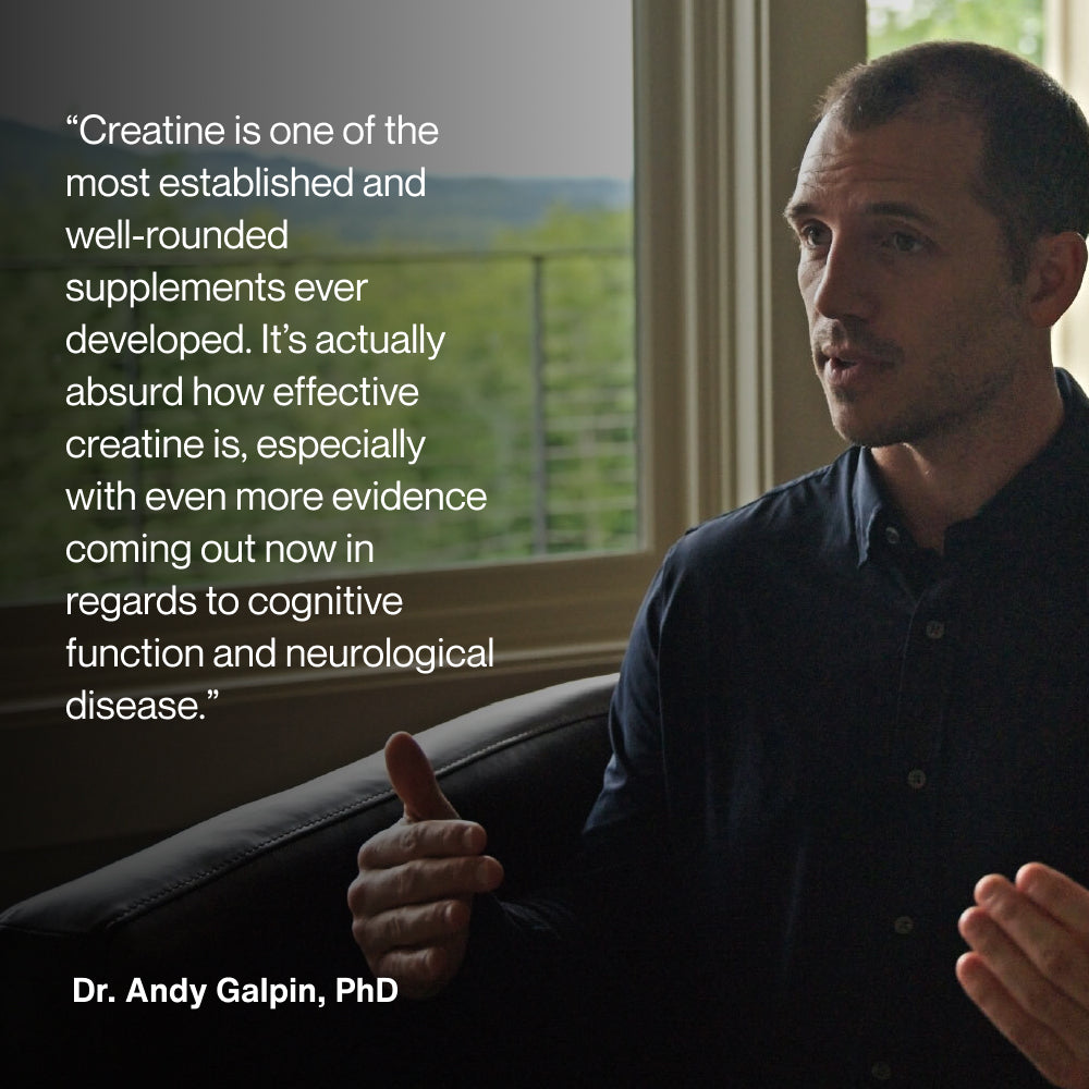 Creatine is one of the most established and well-rounded supplements ever developed. It’s actually absurd how effective creatine is, especially with even more evidence coming out now in regards to cognitive function and neurological disease. Dr. Andy Galpin, PhD.