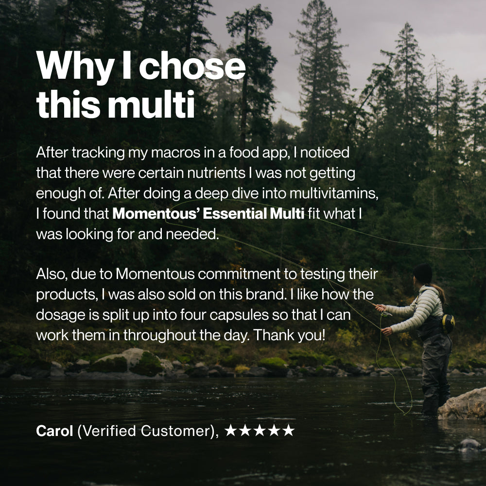 Why I chose this multi. After tracking my macros in a food app, I noticed that there were certain nutrients I was not getting enough of. After doing a deep dive into multivitamins, I found that Momentous’ Essential Multi fit what I was looking for and needed. Also, due to Momentous commitment to testing their products, I was also sold on this brand. I like how the dosage is split up into four capsules so that I can work them in throughout the day. Thank you! Image shows a person fly fishing in a river.