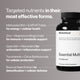 Targeted nutrients in their most effective forms. Methylated B12 + 5-MTHF Folate for energy + cellular health. Zinc + Magnesium Bisglycinate for immune + metabolic support. Quercetin + Resveratrol for antioxidant + inflammation support. Tocotrienols + Citrus Bioflavonoids for cellular protection. Broccoli Seed Extract for detoxification + cellular defense. Image shows Essential Multi bottle.