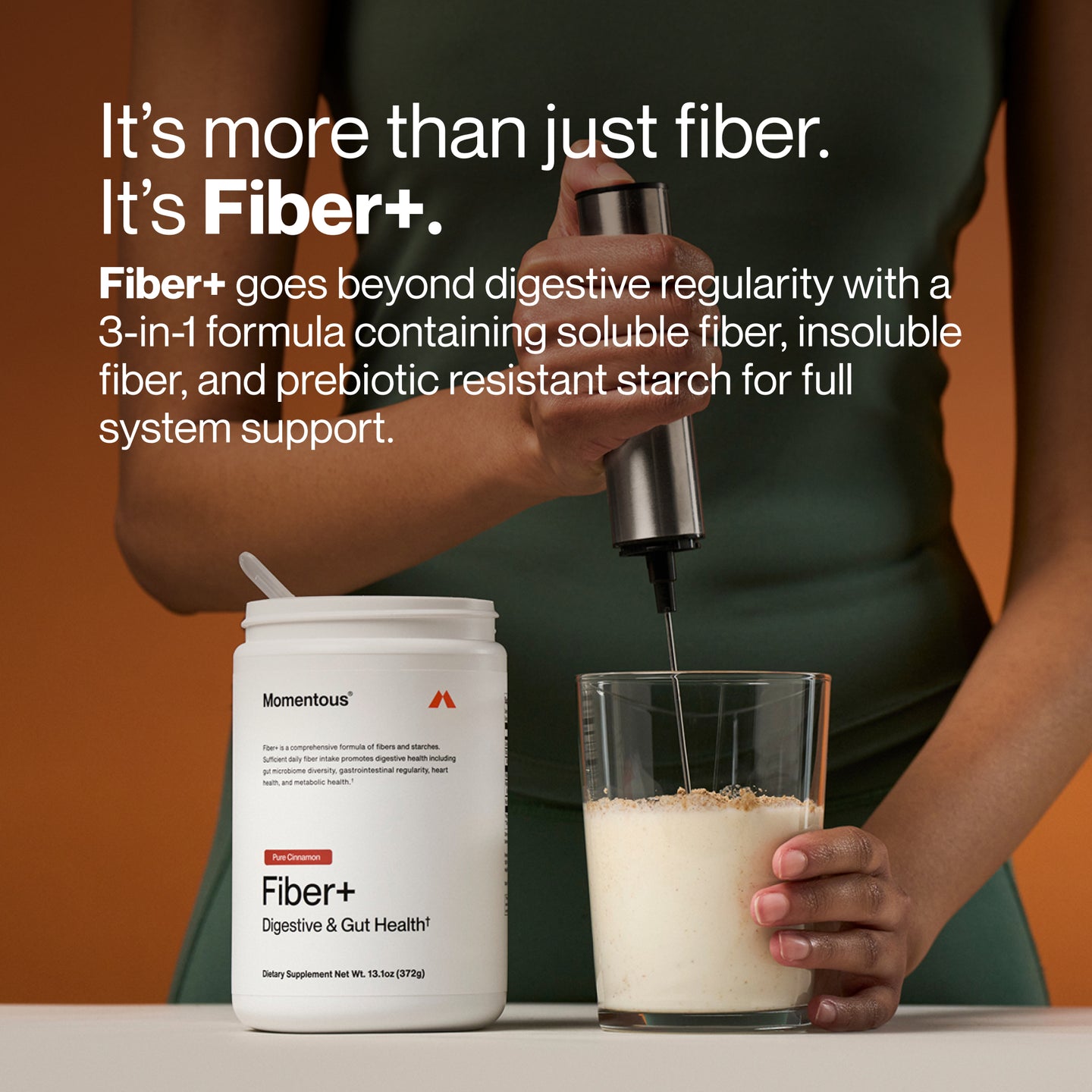 It’s more than just fiber. It’s Fiber+.
Fiber+ goes beyond digestive regularity with a 3-in-1 formula containing soluble fiber, insoluble fiber, and prebiotic resistant starch for full system support.
Momentous Fiber+ Digestive & Gut Health, Pure Cinnamon. Dietary Supplement Net Wt. 13.1 oz (372g).