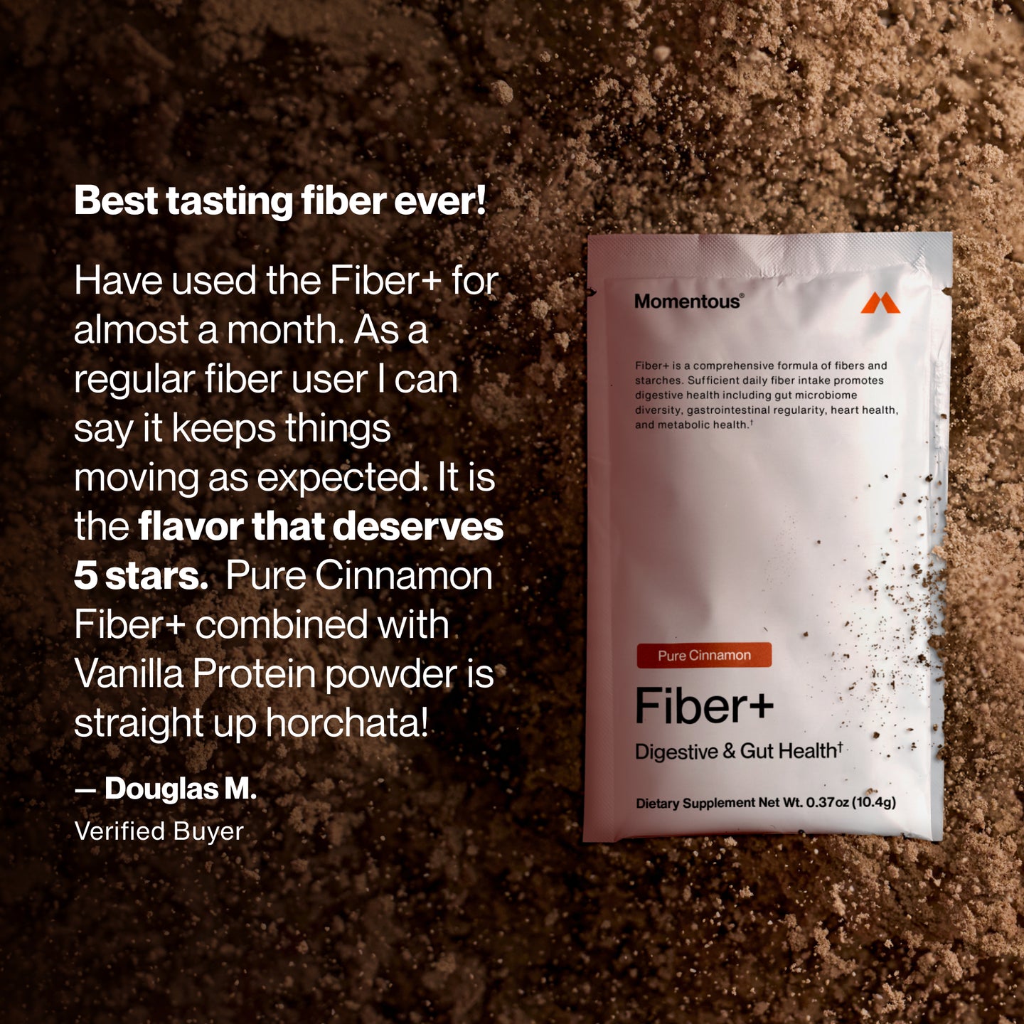 Fiber+ Pure Cinnamon packet placed on a surface of cinnamon powder. Text reads: “Best tasting fiber ever! Have used the Fiber+ for almost a month. As a regular fiber user I can say it keeps things moving as expected. It is the flavor that deserves 5 stars. Pure Cinnamon Fiber+ combined with Vanilla Protein powder is straight up horchata! — Douglas M. Verified Buyer.” Packet shows “Momentous,” “Pure Cinnamon,” “Fiber+,” “Digestive & Gut Health†,” and “Dietary Supplement Net Wt. 0.37 oz (10.4g).”