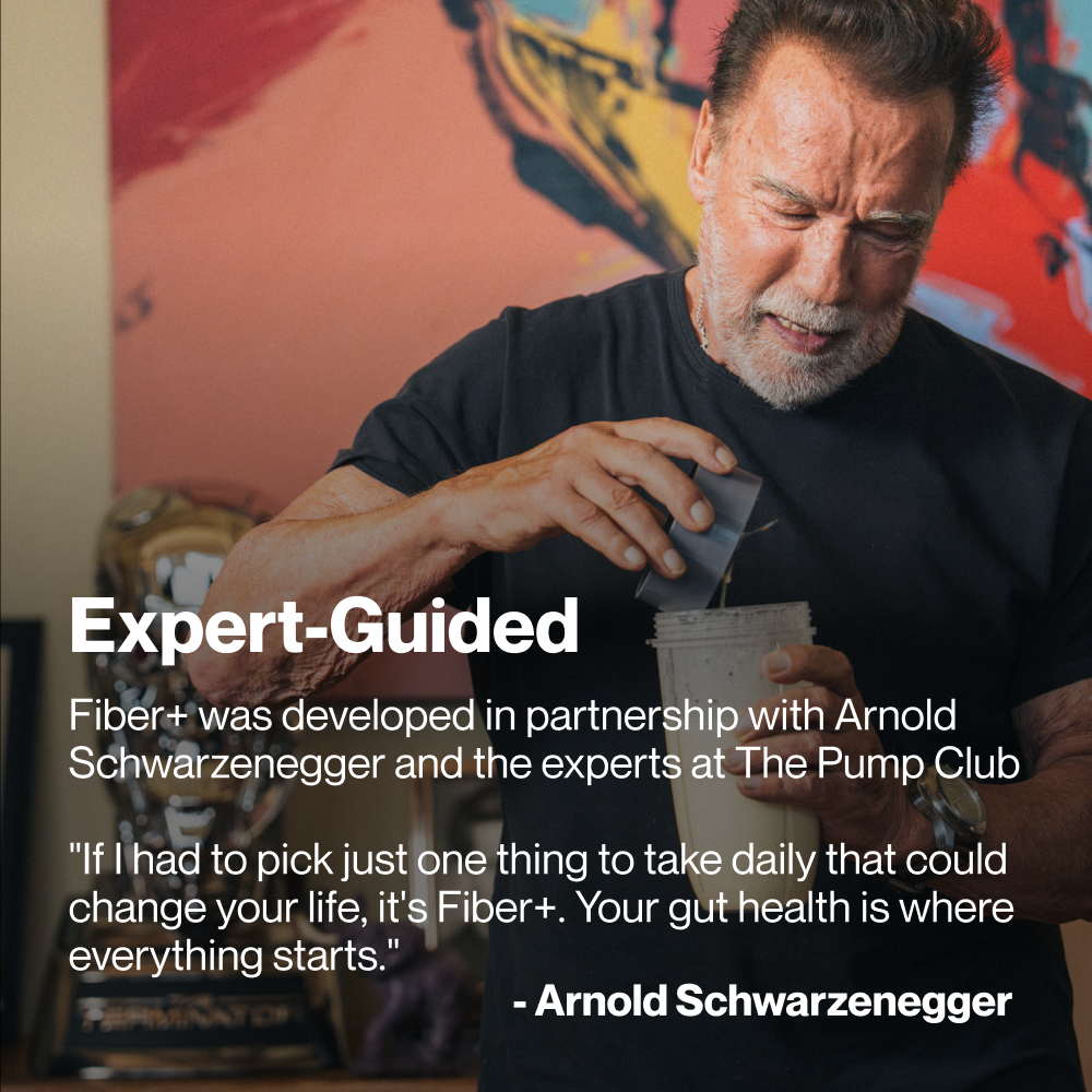 Man (Arnold Schwarzenegger) pouring Fiber+ into a shaker bottle. Text reads: “Expert-Guided Fiber+ was developed in partnership with Arnold Schwarzenegger and the experts at The Pump Club.” Quote reads: “If I had to pick just one thing to take daily that could change your life, it’s Fiber+. Your gut health is where everything starts.” — Arnold Schwarzenegger.