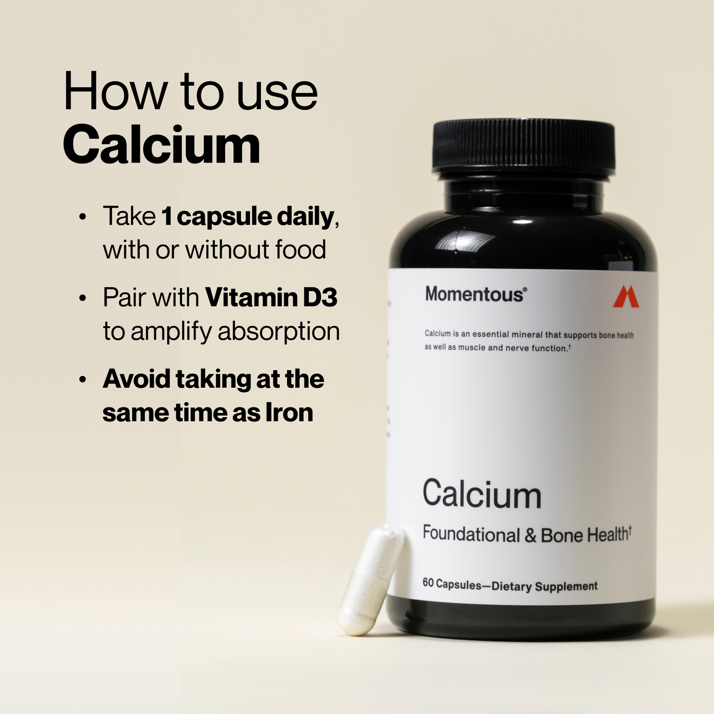 How to use Calcium: Take 1 capsule daily, with or without food. Pair with Vitamin D3 to amplify absorption. Avoid taking at the same time as Iron.