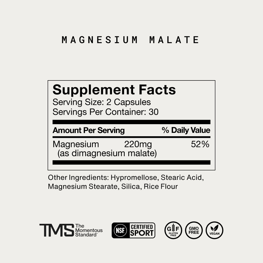 Magnesium Malate. Supplement Facts. Serving Size: 2 Capsules. Servings Per Container: 30. Amount Per Serving: Magnesium 220mg (as dimagnesium malate), 52% Daily Value. Other Ingredients: Hypromellose, Stearic Acid, Magnesium Stearate, Silica, Rice Flour. Logos: TMS The Momentous Standard, NSF Certified for Sport, Gluten Free, GMO Free, Vegan.