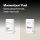 Momentous Fuel headline Same great formula, fresh new look, comparing old and new Cherry Berry Flavor tubs. Old label: Fuel is a comprehensive formula of carbohydrates and electrolytes that provides sustained energy and hydration during training, Carbohydrates & Electrolytes, Drink Mix Net Wt. 17.5oz 495g. New label: 15 Servings, 28g of carbs provide steady energy for long workouts, 550mg of electrolytes support hydration, 3:1 carb ratio for improved GI comfort, NSF Certified Sport. (487 chars)