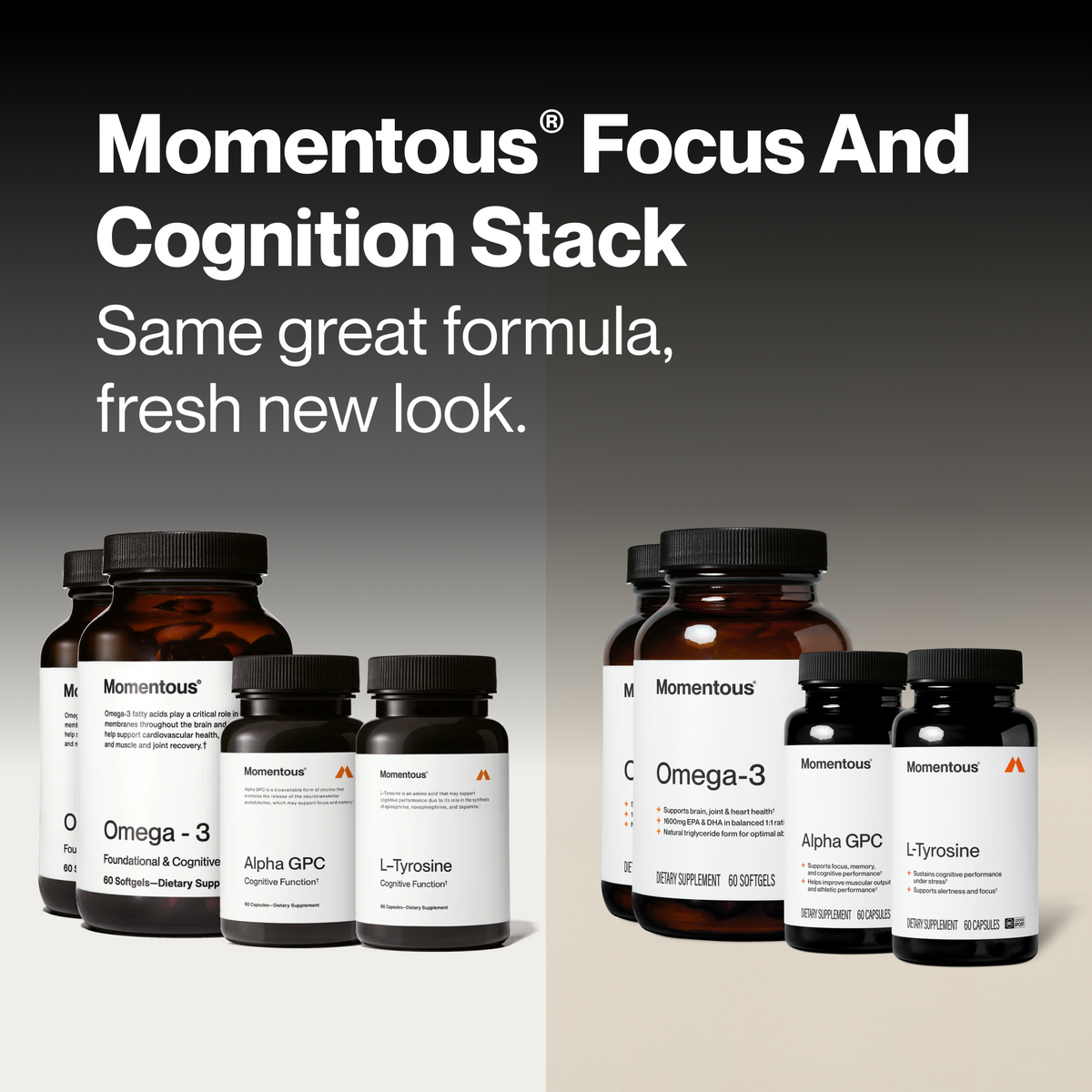Momentous Focus and Cognition Stack, same great formula, fresh new look. Previous packaging at left: Omega-3, Foundational and Cognitive, 60 softgels; Alpha GPC, Cognitive Function, 60 capsules; L-Tyrosine, Cognitive Function, 60 capsules. New packaging at right: Omega-3, 60 softgels, brain, joint and heart health, 1600mg EPA and DHA in balanced 1 to 1 ratio; Alpha GPC, 60 capsules, focus, memory, and cognitive performance; L-Tyrosine, 60 capsules, alertness and focus under stress. (486 chars)