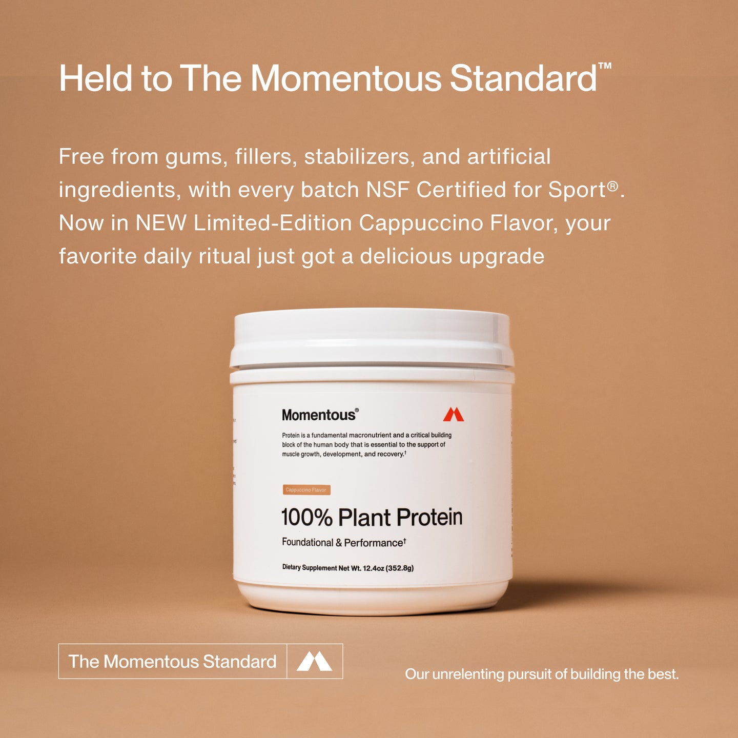 Held to The Momentous Standard™

Free from gums, fillers, stabilizers, and artificial ingredients, with every batch NSF Certified for Sport®. Now in NEW Limited-Edition Cappuccino Flavor, your favorite daily ritual just got a delicious upgrade.