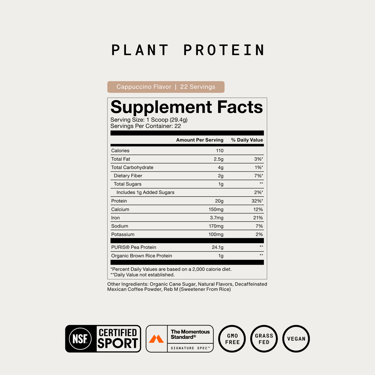 Momentous Plant Protein Supplement Facts, Cappuccino flavor, 22 servings, serving size 1 scoop 29.4g, 110 calories, 20g protein, 2g dietary fiber, 1g added sugars, PURIS pea protein 24.1g and organic brown rice protein 1g, other ingredients organic cane sugar, natural flavors, decaffeinated Mexican coffee powder and Reb M sweetener from rice, NSF Certified Sport, The Momentous Standard Signature Spec, GMO free, grass fed, vegan. (433 chars)
