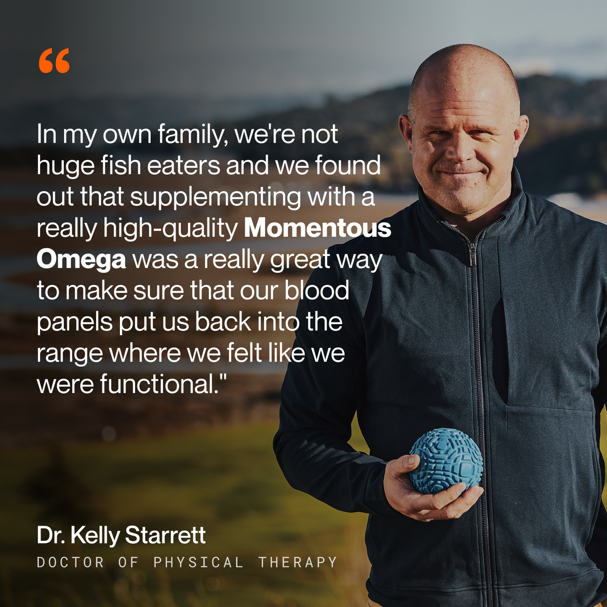 Dr. Kelly Starrett, Doctor of Physical Therapy, standing outdoors holding a blue mobility ball, on Momentous Omega-3: In my own family, we’re not huge fish eaters and we found out that supplementing with a really high-quality Momentous Omega was a really great way to make sure that our blood panels put us back into the range where we felt like we were functional. (365 chars)