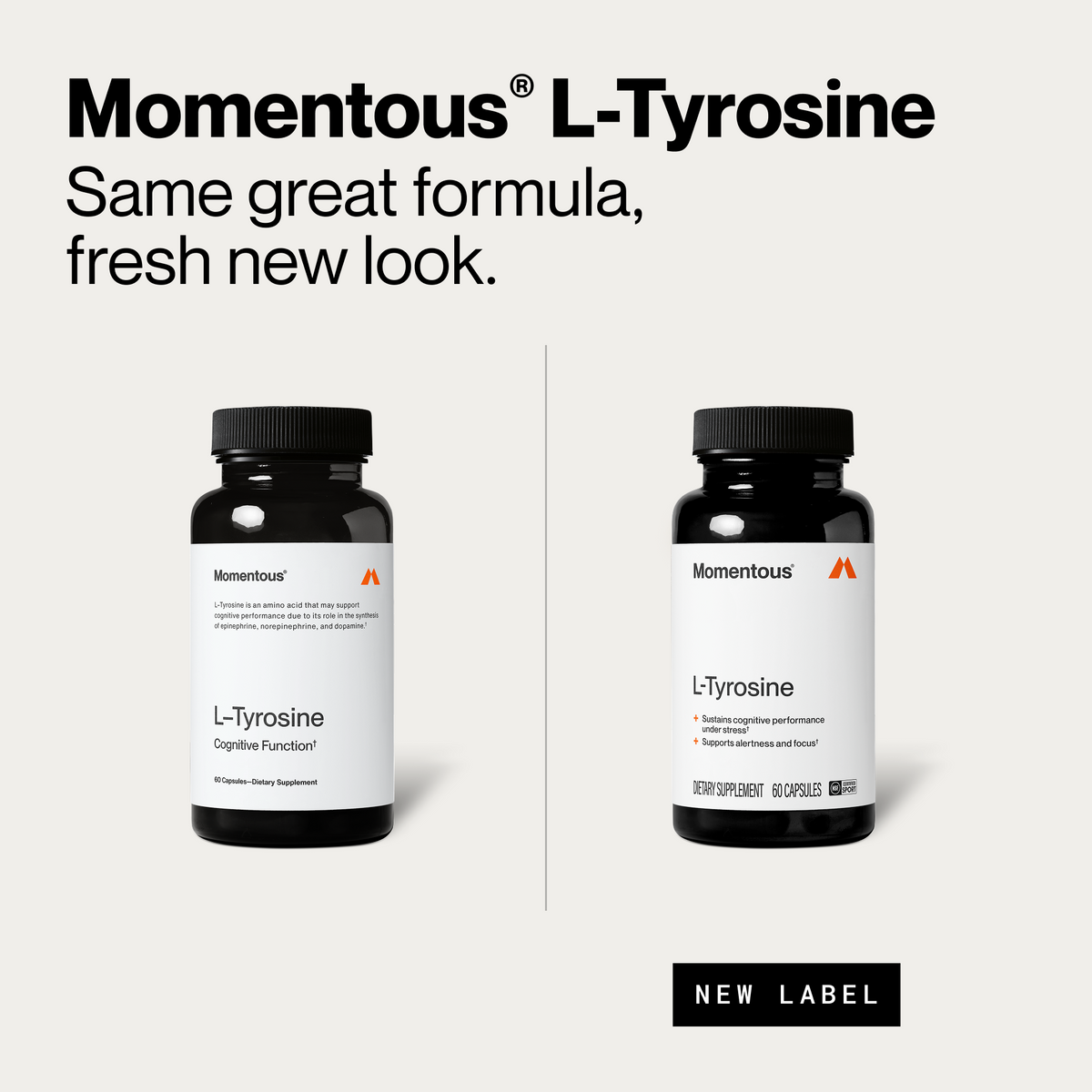 Momentous L-Tyrosine, same great formula, fresh new look. Old bottle on the left reads L-Tyrosine, Cognitive Function, 60 capsules, L-Tyrosine is an amino acid that may support cognitive performance due to its role in the synthesis of epinephrine, norepinephrine, and dopamine. New bottle on the right reads sustains cognitive performance under stress, supports alertness and focus, dietary supplement, 60 capsules, NSF Certified Sport, with a New Label tag. (458 chars)
