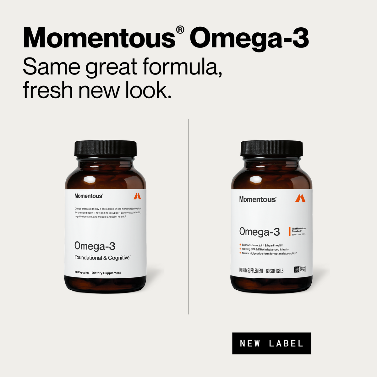 Momentous Omega-3, same great formula, fresh new look. Old bottle, Omega-3 Foundational and Cognitive, 60 capsules, omega-3 fatty acids play a critical role in cell membranes throughout the brain and body and can help support cardiovascular health, cognitive function, and muscle and joint health. New label bottle, 60 softgels, NSF Certified Sport, supports brain, joint and heart health, 1600mg EPA and DHA in balanced 1 to 1 ratio, natural triglyceride form for optimal absorption. (484 chars)