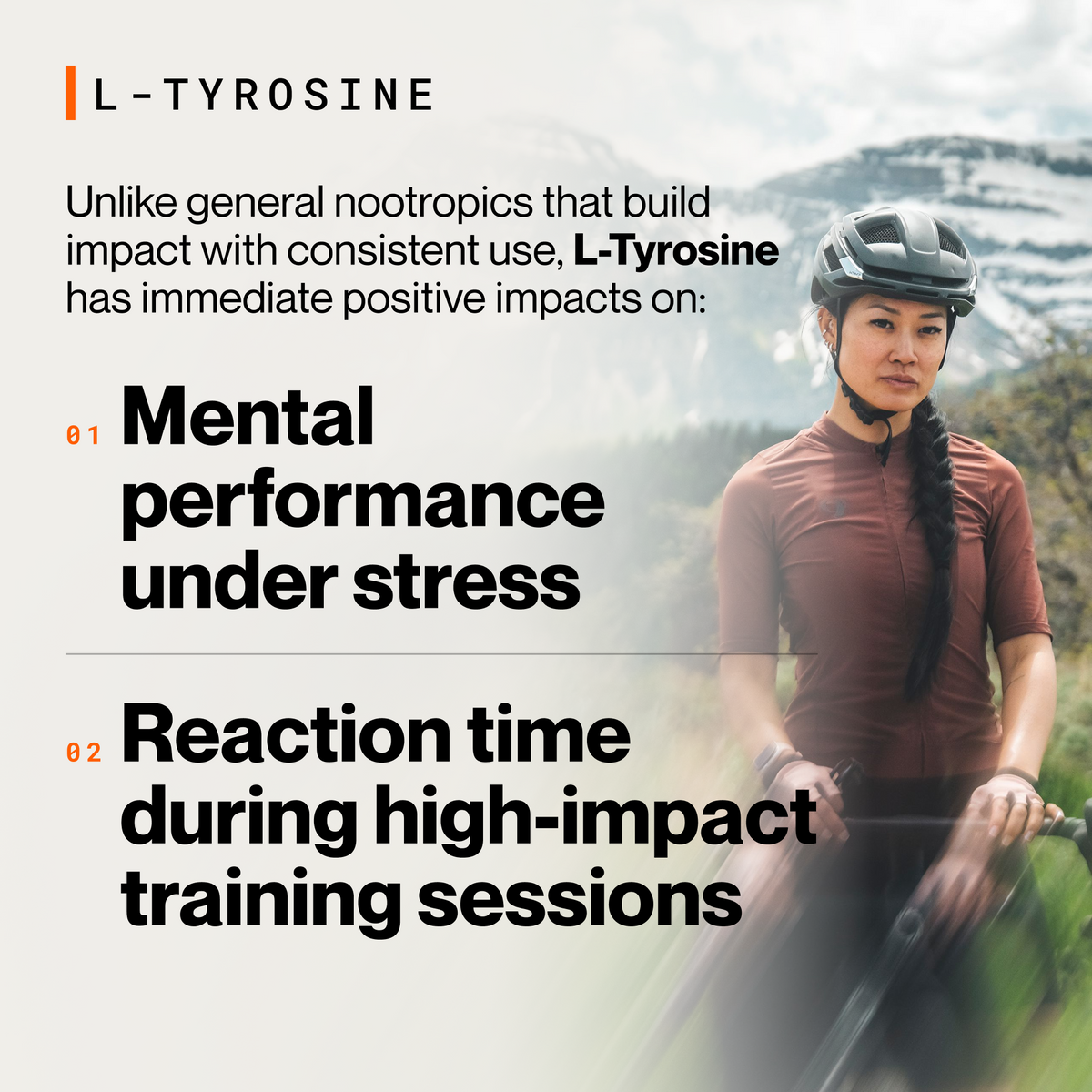L-Tyrosine, unlike general nootropics that build impact with consistent use, L-Tyrosine has immediate positive impacts on: 01 mental performance under stress, 02 reaction time during high-impact training sessions. Woman in a helmet and rust cycling jersey stands with her bike in front of snow-capped mountains. (311 chars)