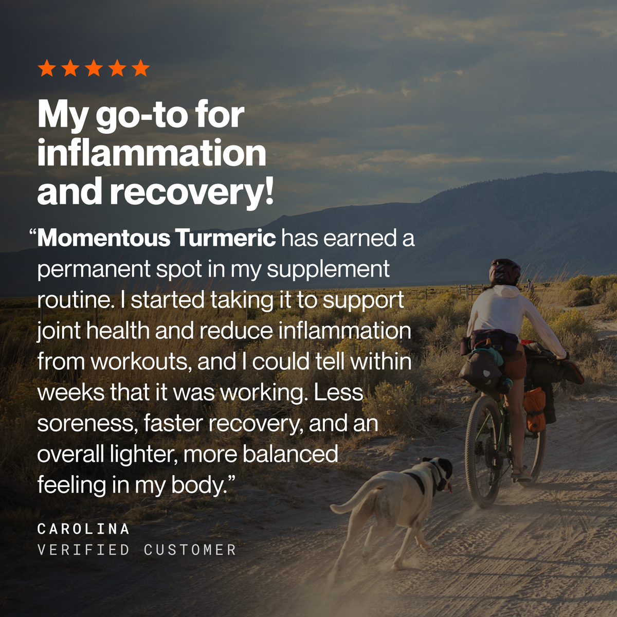 Five-star review headlined My go-to for inflammation and recovery! Carolina, verified customer: Momentous Turmeric has earned a permanent spot in my supplement routine. I started taking it to support joint health and reduce inflammation from workouts, and I could tell within weeks that it was working. Less soreness, faster recovery, and an overall lighter, more balanced feeling in my body. Cyclist on a loaded bike with a dog running alongside on a dirt road below mountains at dusk. (486 chars)