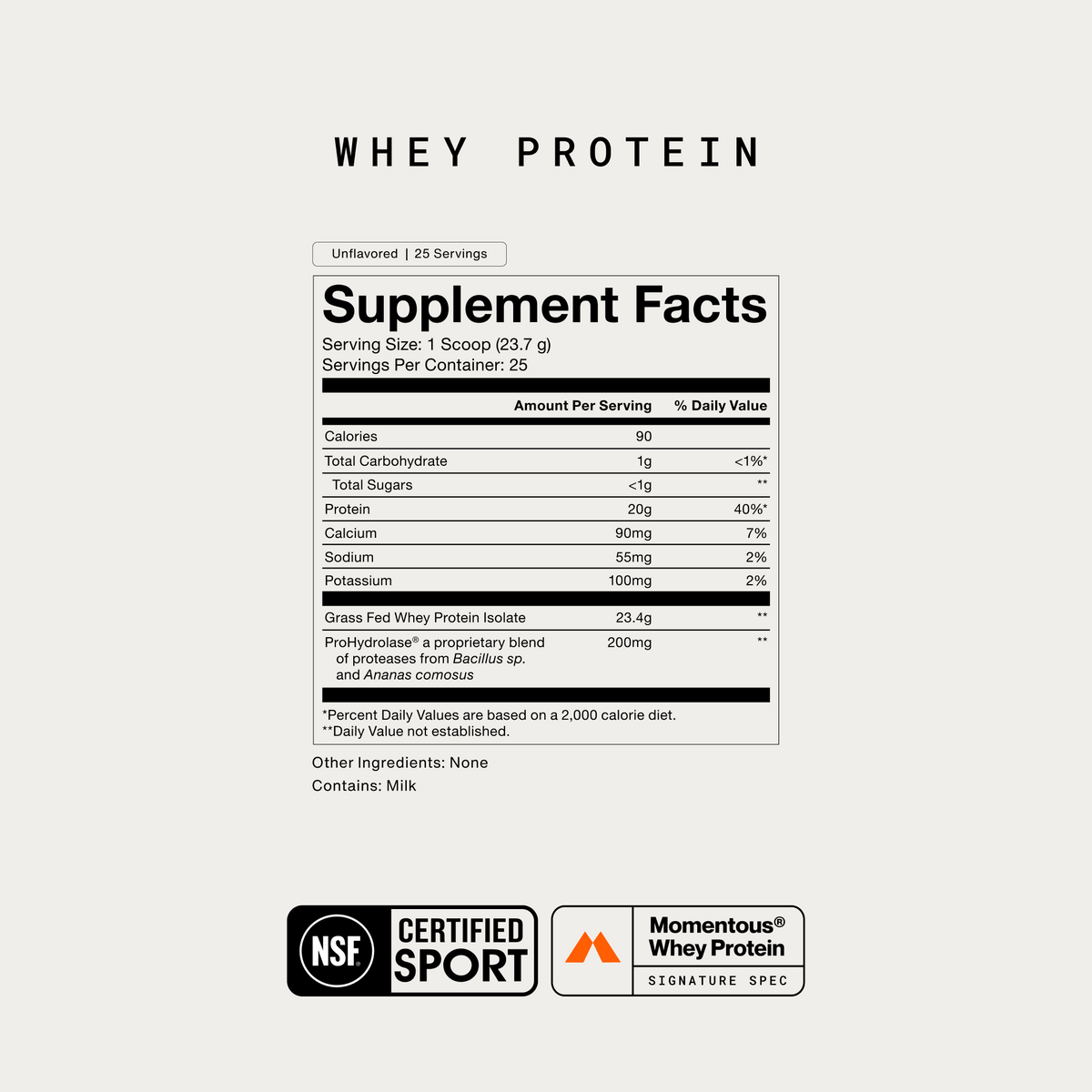 Momentous Whey Protein Supplement Facts, Unflavored, 25 servings, serving size 1 scoop 23.7g, 90 calories, 20g protein, 1g carbohydrate, calcium 90mg, sodium 55mg, potassium 100mg, grass fed whey protein isolate 23.4g and ProHydrolase 200mg, no other ingredients, contains milk, NSF Certified Sport, Momentous Whey Protein Signature Spec. (338 chars)