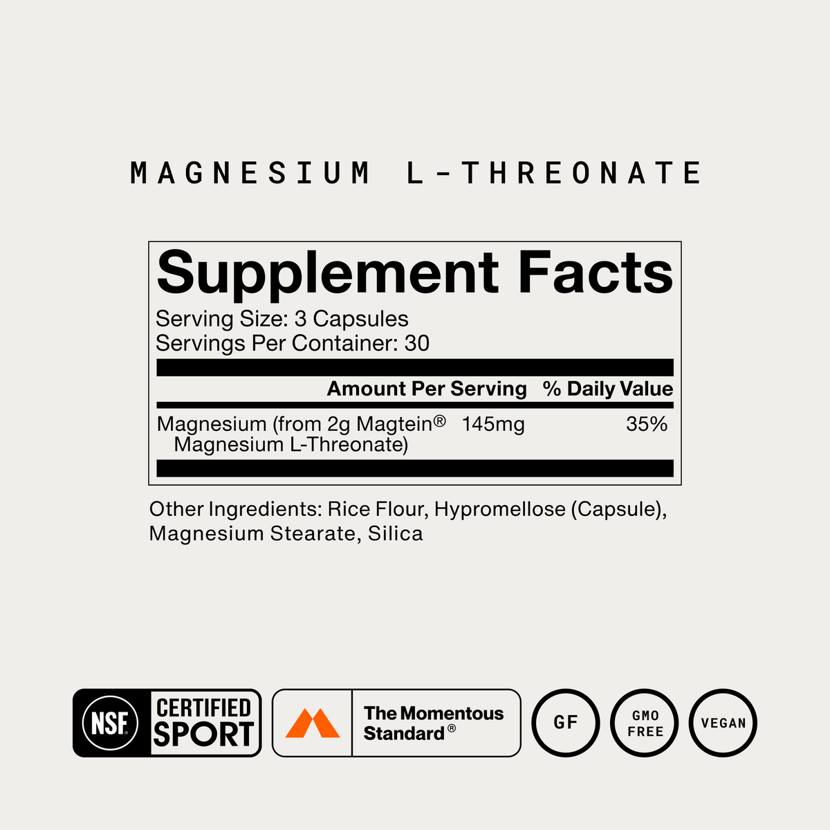 Momentous Magnesium L-Threonate Supplement Facts, 30 servings, serving size 3 capsules, magnesium 145mg from 2g Magtein magnesium L-threonate, other ingredients rice flour, hypromellose capsule, magnesium stearate and silica, NSF Certified Sport, The Momentous Standard, gluten free, GMO free, vegan. (300 chars)