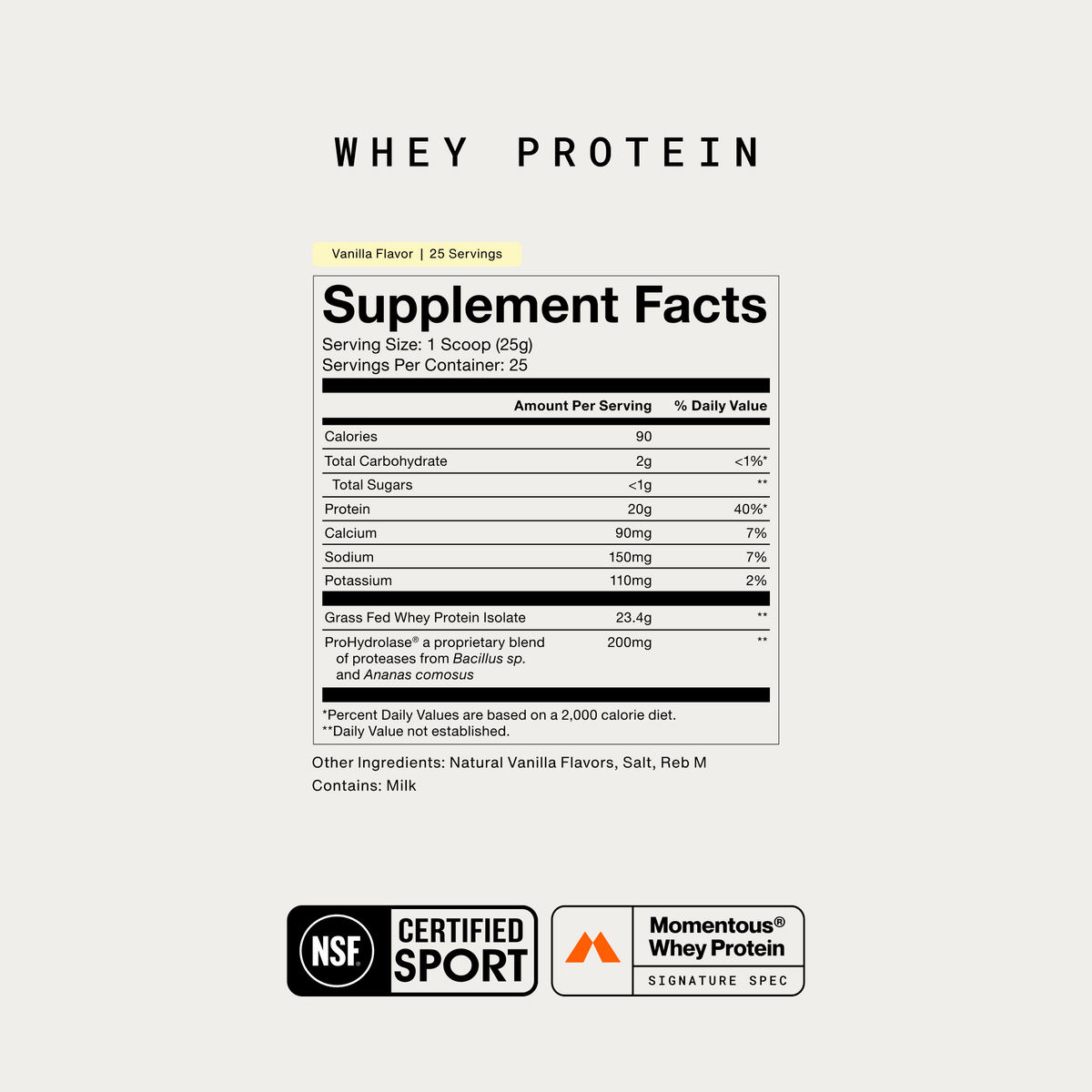 Momentous Whey Protein Supplement Facts, Vanilla Flavor, 25 servings, serving size 1 scoop 25g, 90 calories, 20g protein, 2g carbohydrate, calcium 90mg, sodium 150mg, potassium 110mg, grass fed whey protein isolate 23.4g and ProHydrolase 200mg, other ingredients natural vanilla flavors, salt and Reb M, contains milk, NSF Certified Sport, Momentous Whey Protein Signature Spec. (378 chars)