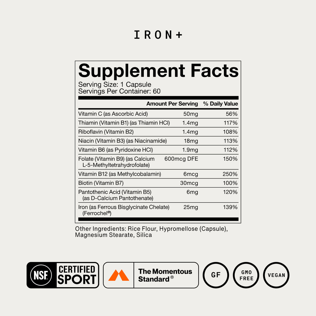 IRON+ Supplement Facts. Serving Size: 1 Capsule, 60 servings/container. Per serving: Vitamin C 50mg (56% DV), Thiamin B1 1.4mg (117%), Riboflavin B2 1.4mg (108%), Niacin B3 18mg (113%), Vitamin B6 1.9mg (112%), Folate B9 600mcg DFE (150%), Vitamin B12 6mcg (250%), Biotin B7 30mcg (100%), Pantothenic Acid B5 6mg (120%), Iron as Ferrous Bisglycinate Chelate/Ferrochel 25mg (139%). Other Ingredients: Rice Flour, Hypromellose, Magnesium Stearate, Silica. NSF Certified Sport, Gluten Free, GMO Free, Vegan.