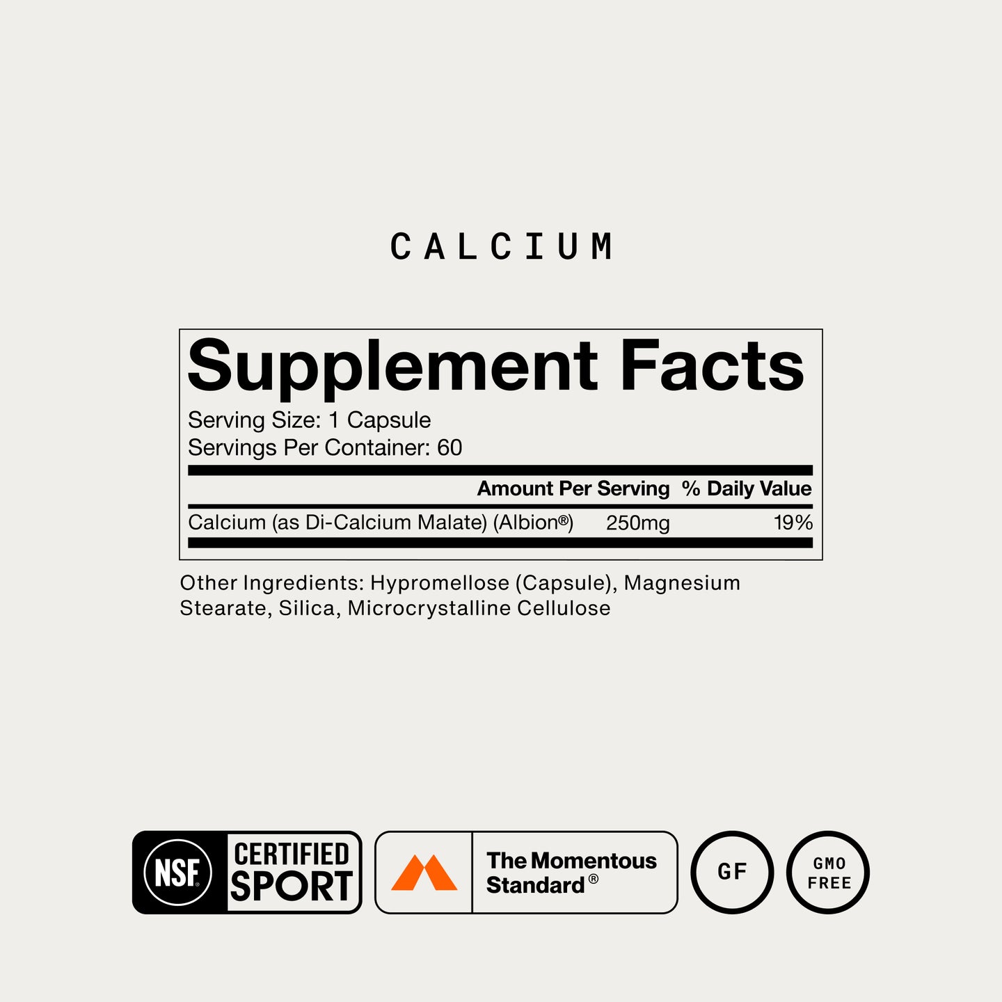 Calcium Supplement Facts. Serving Size: 1 Capsule, 60 servings per container. Calcium (as Di-Calcium Malate, Albion) 250mg, 19% DV. Other Ingredients: Hypromellose Capsule, Magnesium Stearate, Silica, Microcrystalline Cellulose. NSF Certified Sport, The Momentous Standard, Gluten Free, GMO Free.