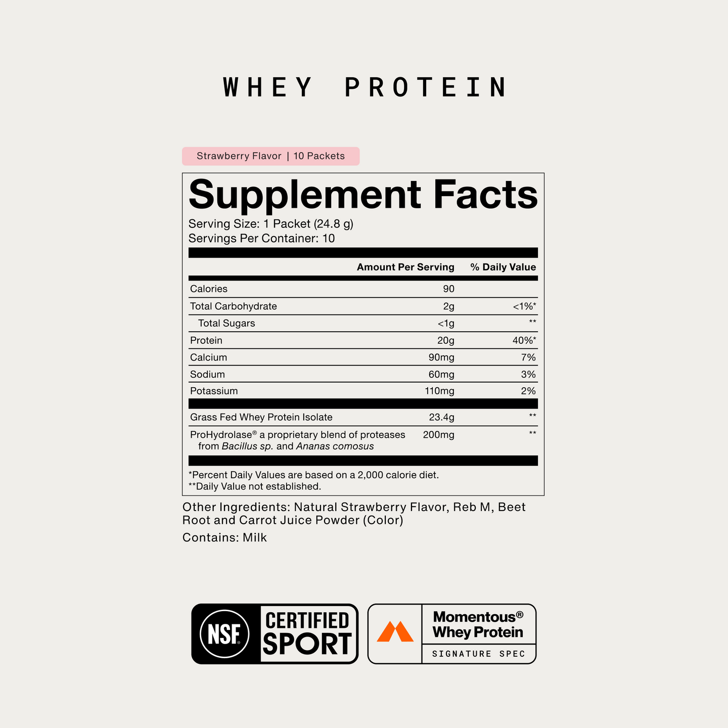 packet (24.8g), 10 servings per container. Calories 90. Total Carbohydrate 2g, under 1% DV. Total Sugars under 1g. Protein 20g, 40% DV. Calcium 90mg 7%. Sodium 60mg 3%. Potassium 110mg 2%. Grass Fed Whey Protein Isolate 23.4g. ProHydrolase, proteases from Bacillus sp. and Ananas comosus, 200mg. Other Ingredients: Natural Strawberry Flavor, Reb M, Beet Root and Carrot Juice Powder for color. Contains Milk. NSF Certified for Sport.