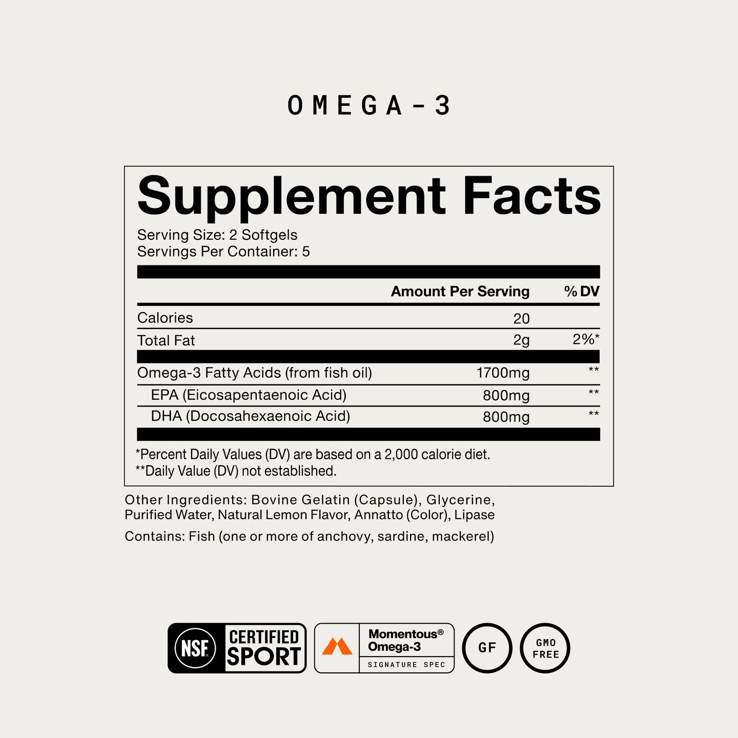 Omega-3 Supplement Facts. Serving Size: 2 Softgels, 5 servings/container. Per serving: Calories 20, Total Fat 2g (2% DV), Omega-3 Fatty Acids 1700mg, EPA 800mg, DHA 800mg (DV not established). Other Ingredients: Bovine Gelatin, Glycerine, Purified Water, Natural Lemon Flavor, Annatto, Lipase. Contains Fish (anchovy, sardine, and/or mackerel). NSF Certified Sport, Momentous Omega-3 Signature Spec, Gluten Free, GMO Free.