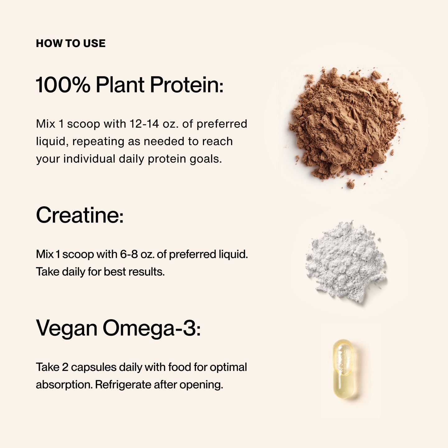 How to Use:

100% Plant Protein: 
Mix 1 scoop with 12-14 oz. of preferred liquid, repeating as needed to reach your individual daily protein goals.

Creatine:
Mix 1 scoop with 6-8 oz. of preferred liquid. Take daily for best results. 

Vegan Omega-3:
Take 2 capsules daily with food for optimal absorption. Refrigerate after opening.