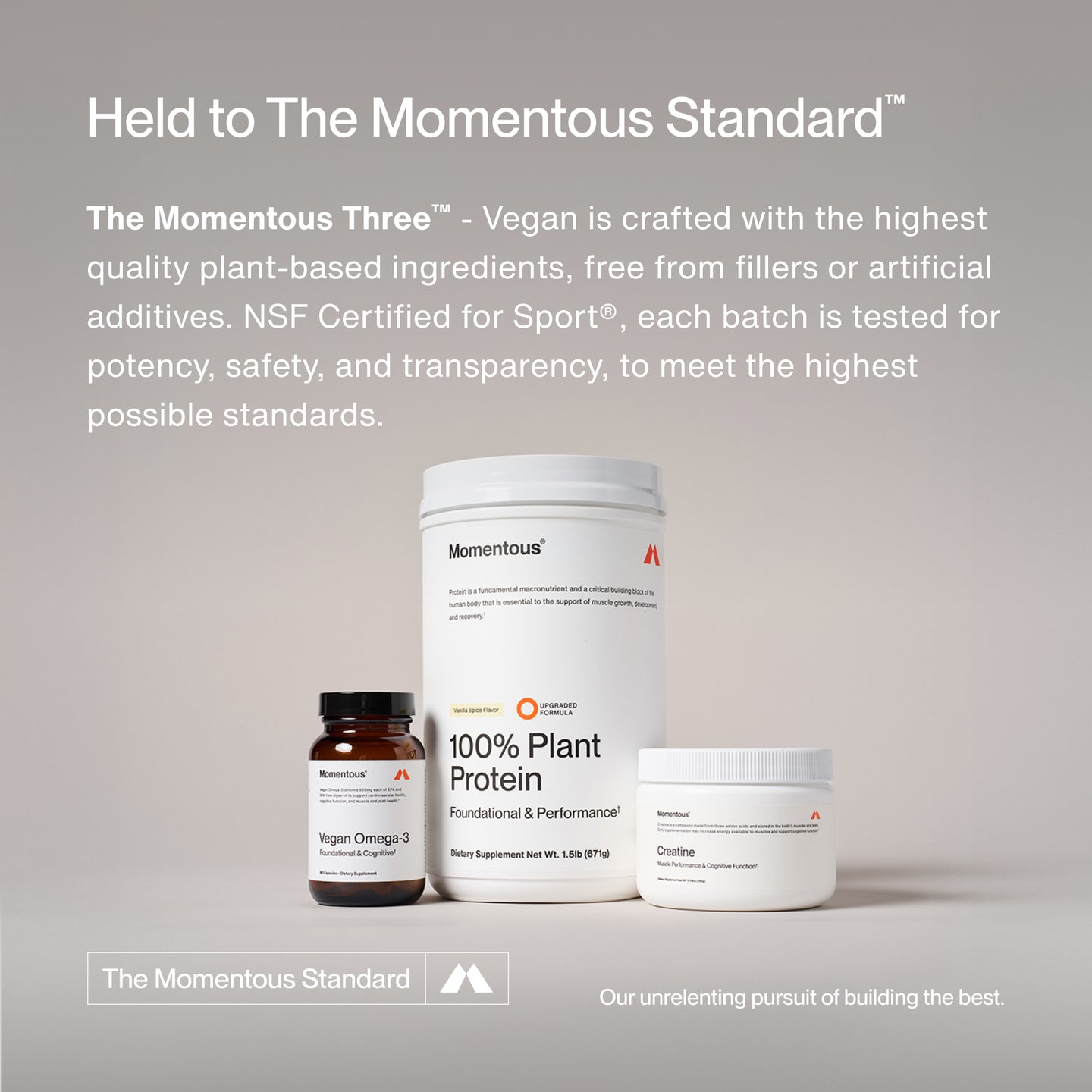 Held to The Momentous Standard™
The Momentous Three™ - Vegan is crafted with the highest quality plant-based ingredients, free from fillers or artificial additives. NSF Certified for Sport®, each batch is tested for potency, safety, and transparency, to meet the highest possible standards.