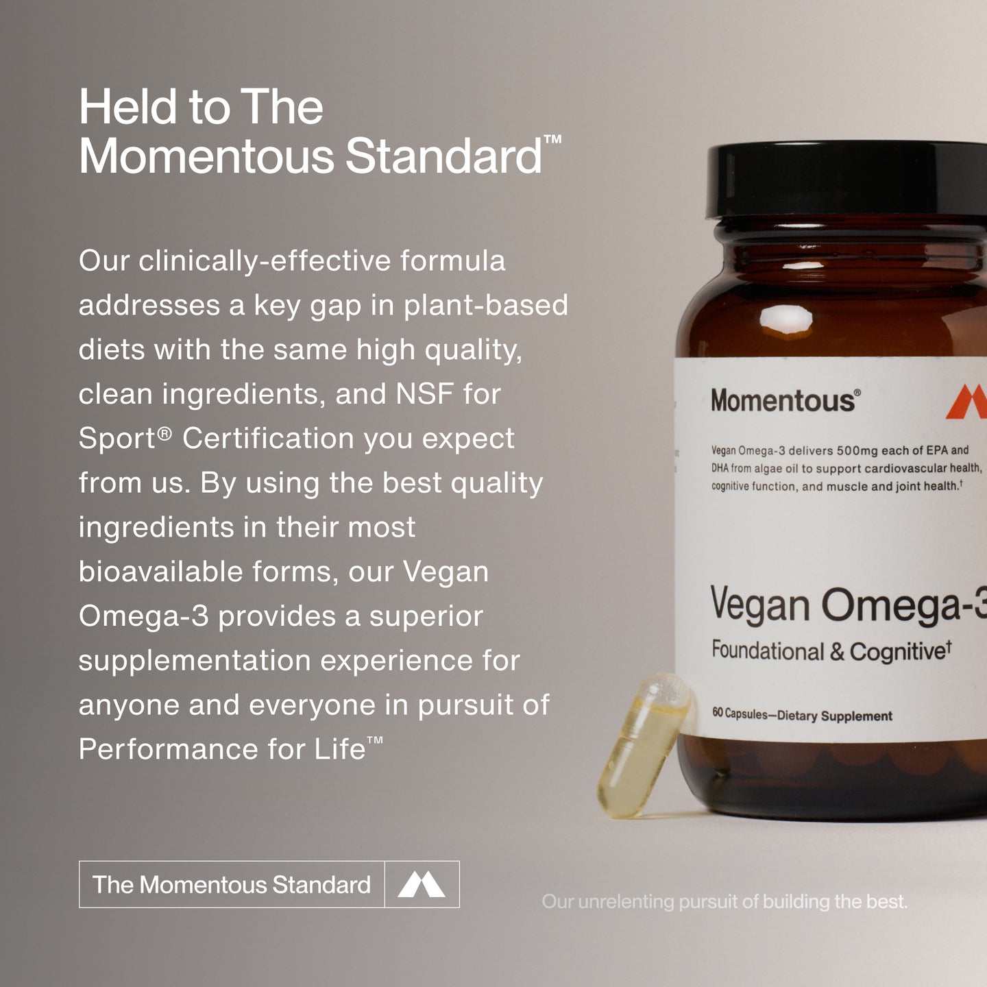Held to The Momentous Standard™

Our clinically-effective formula addresses a key gap in plant-based diets with the same high quality, clean ingredients, and NSF for Sport® Certification you expect from us. By using the best quality ingredients in their most bioavailable forms, our vegan omega-3 provides a superior supplementation experience for anyone and everyone in pursuit of Performance for Life™.